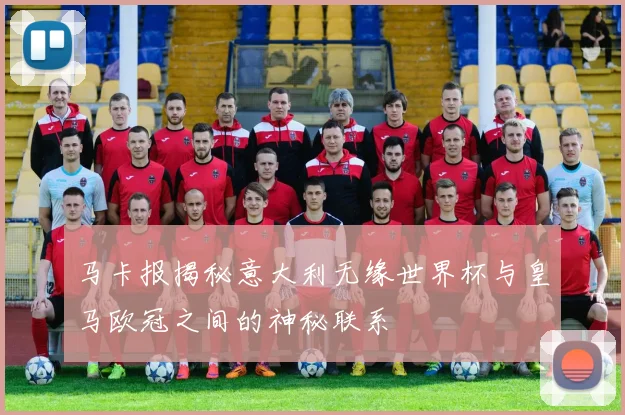 马卡报揭秘意大利无缘世界杯与皇马欧冠之间的神秘联系